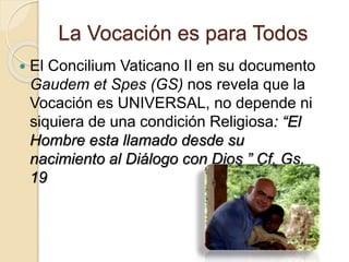 La Vocación es para Todos
 El Concilium Vaticano II en su documento
Gaudem et Spes (GS) nos revela que la
Vocación es UNIVERSAL, no depende ni
siquiera de una condición Religiosa: “El
Hombre esta llamado desde su
nacimiento al Diálogo con Dios ” Cf. Gs.
19
 