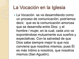 La Vocación en la Iglesia
 La Vocación se va desarrollando como
un proceso de comunicación; podríamos
decir, que es la comunicación amorosa
que se desarrolla entre Dios y el
hombre / mujer, en la cual, cada uno va
exponiéndose mutuamente sus sueños y
expectativas. Con la salvedad de que
Dios sabe siempre mejor lo que nos
conviene que nosotros mismos, pues Él
es más íntimo a nosotros, que nosotros
mismos (San Agustín).
 