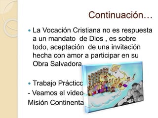 Continuación…
 La Vocación Cristiana no es respuesta
a un mandato de Dios , es sobre
todo, aceptación de una invitación
hecha con amor a participar en su
Obra Salvadora.
 Trabajo Práctico:
- Veamos el video:
Misión Continental
 