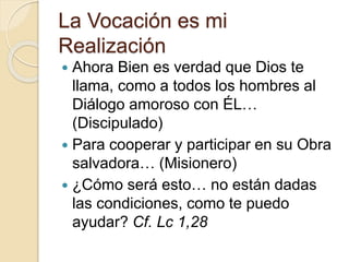 La Vocación es mi
Realización
 Ahora Bien es verdad que Dios te
llama, como a todos los hombres al
Diálogo amoroso con ÉL…
(Discipulado)
 Para cooperar y participar en su Obra
salvadora… (Misionero)
 ¿Cómo será esto… no están dadas
las condiciones, como te puedo
ayudar? Cf. Lc 1,28
 