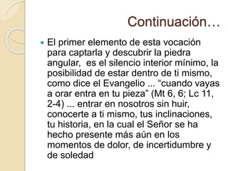 Continuación…
 El primer elemento de esta vocación
para captarla y descubrir la piedra
angular, es el silencio interior mínimo, la
posibilidad de estar dentro de ti mismo,
como dice el Evangelio ... “cuando vayas
a orar entra en tu pieza” (Mt 6, 6; Lc 11,
2-4) ... entrar en nosotros sin huir,
conocerte a ti mismo, tus inclinaciones,
tu historia, en la cual el Señor se ha
hecho presente más aún en los
momentos de dolor, de incertidumbre y
de soledad
 