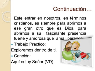 Continuación…
Este entrar en nosotros, en términos
cristianos, es siempre para abrirnos a
ese gran otro que es Dios, para
abrirnos a su fascinante presencia
fuerte y amorosa que ama liberando.
 Trabajo Practico:
Exploremos dentro de ti.
 Canción:
Aquí estoy Señor (VD)
 
