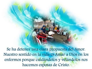 Se ha detener una clara propuesta del Amor.
Nuestro sentido en la vida es Amar a Dios en los
enfermos porque cuidándolos y velándolos nos
hacemos esposas de Cristo.
 