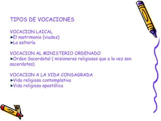 TIPOS DE VOCACIONES
VOCACION LAICAL
El matrimonio (viudez)
La soltería
VOCACION AL MINISTERIO ORDENADO
Orden Sacerdotal ( misioneros religiosos que a la vez son
sacerdotes)
VOCACION A LA VIDA CONSAGRADA
Vida religiosa contemplativa
Vida religiosa apostólica
 