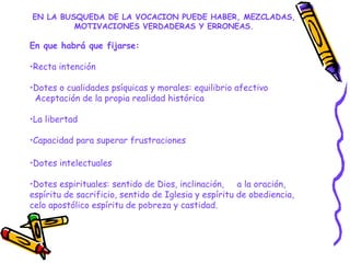 EN LA BUSQUEDA DE LA VOCACION PUEDE HABER, MEZCLADAS,
MOTIVACIONES VERDADERAS Y ERRONEAS.
En que habrá que fijarse:
•Recta intención
•Dotes o cualidades psíquicas y morales: equilibrio afectivo
Aceptación de la propia realidad histórica
•La libertad
•Capacidad para superar frustraciones
•Dotes intelectuales
•Dotes espirituales: sentido de Dios, inclinación, a la oración,
espíritu de sacrificio, sentido de Iglesia y espíritu de obediencia,
celo apostólico espíritu de pobreza y castidad.
 