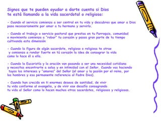 Signos que te pueden ayudar a darte cuenta si Dios
te está llamando a la vida sacerdotal o religiosa:
- Cuando el servicio comienza a ser central en tu vida y descubres que amar a Dios
pasa necesariamente por amar a tu hermano y servirlo.
- Cuando el trabajo o servicio pastoral que prestas en tu Parroquia, comunidad
o movimiento comienza a “robar” tu corazón y pasas gran parte de tu tiempo
cultivando esta dimensión
- Cuando la figura de algún sacerdote, religioso o religiosa te atrae
y comienza a rondar fuerte en tú corazón la idea de consagrar la vida
como lo hace él o ella.
- Cuando la Eucaristía y la oración van pasando a ser una necesidad cotidiana
y necesitas encontrarte a solas y en intimidad con el Señor. Cuando vas haciendo
tuyos los intereses y “amores” del Señor (el amor y la pasión por el reino, por
los hombres y esa permanente referencia al Padre Dios).
- Cuando han crecido en ti enormes deseos de santidad, de vivir
tu vida conforme al evangelio, y de vivir ese desafío consagrando
tu vida al Señor como lo hacen muchos otros sacerdotes, religiosos y religiosas.
 