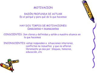 MOTIVACION
RAZÓN PROFUNDA DE ACTUAR
Es el porqué y para qué de lo que hacemos
HAY DOS TIMPOS DE MOTIVACIONES
Conscientes e inconscientes
CONSCIENTES: Son claras y definidas y están a nuestro alcance en
lo que hacemos
INCONSCIENTES: estas responden a situaciones interiores,
conflictos no resueltos y que no afloran
libremente ya sea por bloqueo, temores,
educación, etc
 