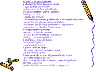 ACRÓSTICO VOCACIONAL
V oluntad de Dios: Búsqueda diaria
- “Que quieres Señor de mi
- a la escucha de Dios y del Mundo
O ración personal: Diaria, Semanal
- diálogo con Dios
- diálogo con el mundo
C risto-motivo primero y último de la respuesta vocacional
- encuentro con El en el Evangelio: lectura
- encuentro con El en los Sacramentos: seguimiento
- encuentro con El en los Pobres: amor
A compañamiento personal:
- para el crecimiento personal
- para el discernimiento de las llamadas
- diálogo con el acompañante
C ompromiso: Eclesial-Social
- sentido de Iglesia
- sentido de la historia
I glesia: Vida en grupo
- hermano y servidor de los hermanos
- la misión de la Iglesia
O rientación de la vida: Organización de la vida
- proyecto personal de vida
N o :- saber decir No a cuanto rompa el equilibrio
con todo lo anterior
- saber decir No a cuanto impida la respuesta
 