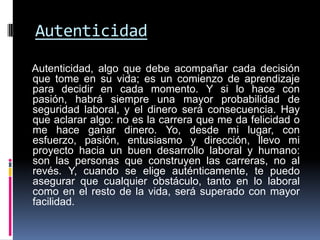 Autenticidad

Autenticidad, algo que debe acompañar cada decisión
que tome en su vida; es un comienzo de aprendizaje
para decidir en cada momento. Y si lo hace con
pasión, habrá siempre una mayor probabilidad de
seguridad laboral, y el dinero será consecuencia. Hay
que aclarar algo: no es la carrera que me da felicidad o
me hace ganar dinero. Yo, desde mi lugar, con
esfuerzo, pasión, entusiasmo y dirección, llevo mi
proyecto hacia un buen desarrollo laboral y humano:
son las personas que construyen las carreras, no al
revés. Y, cuando se elige auténticamente, te puedo
asegurar que cualquier obstáculo, tanto en lo laboral
como en el resto de la vida, será superado con mayor
facilidad.
 