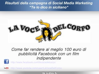 Risultati della campagna di Social Media Marketing
                "Te lo dico in siciliano"




   Come far rendere al meglio 100 euro di
      pubblicità Facebook con un film
                indipendente
   http://www.facebook.com/lavocedelcorpo

   http://www.youtube.com/user/LaVoceDelCorpo
 