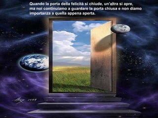 Quando la porta della felicità si chiude, un'altra si apre,  ma noi continuiamo a guardare la porta chiusa e non diamo  importanza a quella appena aperta. 