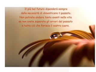 Il più bel futuro dipenderà sempre dalla necessità di dimenticare il passato. Non potrete andare tanto avanti nella vita  se non avete superato gli errori del passato  e tutto ciò che ferisce il vostro cuore.  