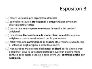 (…) creare un scuola per organizzare dei corsi
(…) coinvolgere scuole professionali e università per avvicinarli
all'artigianato artistico
(…) creare una mostra permanente per la vendita dei prodotti
artigianali
(…) incentivare l'innovazione e la modernizzazione delle imprese
artigiane e creare nuovi mercati per la produzione
(…) Attraverso una commissione di esperti attuerei una severa forma
di selezione degli artigiani e delle loro opere;
(…) Non sarebbe male creare degli spazi dedicati per le singole aree
disciplinari dove lo spettatore potrebbe avere un quadro meno
confuso delle opere esposte e dove avere utili confronti anche per
l'acquisto.
Calabretta & ASSOCIATI - Tutti i diritti sono
riservati
Espositori 3
 