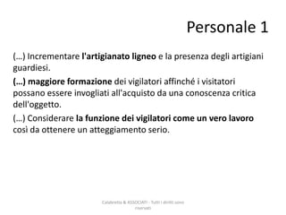 (…) Incrementare l'artigianato ligneo e la presenza degli artigiani
guardiesi.
(…) maggiore formazione dei vigilatori affinché i visitatori
possano essere invogliati all'acquisto da una conoscenza critica
dell'oggetto.
(…) Considerare la funzione dei vigilatori come un vero lavoro
così da ottenere un atteggiamento serio.
Calabretta & ASSOCIATI - Tutti i diritti sono
riservati
Personale 1
 