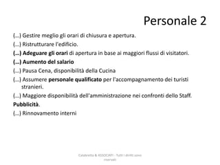 (…) Gestire meglio gli orari di chiusura e apertura.
(…) Ristrutturare l'edificio.
(…) Adeguare gli orari di apertura in base ai maggiori flussi di visitatori.
(…) Aumento del salario
(…) Pausa Cena, disponibilità della Cucina
(…) Assumere personale qualificato per l'accompagnamento dei turisti
stranieri.
(…) Maggiore disponibilità dell'amministrazione nei confronti dello Staff.
Pubblicità.
(…) Rinnovamento interni
Calabretta & ASSOCIATI - Tutti i diritti sono
riservati
Personale 2
 