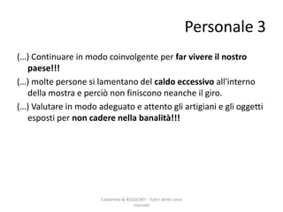 (…) Continuare in modo coinvolgente per far vivere il nostro
paese!!!
(…) molte persone si lamentano del caldo eccessivo all'interno
della mostra e perciò non finiscono neanche il giro.
(…) Valutare in modo adeguato e attento gli artigiani e gli oggetti
esposti per non cadere nella banalità!!!
Calabretta & ASSOCIATI - Tutti i diritti sono
riservati
Personale 3
 