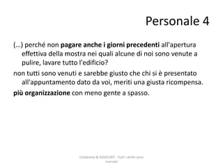 (…) perché non pagare anche i giorni precedenti all'apertura
effettiva della mostra nei quali alcune di noi sono venute a
pulire, lavare tutto l'edificio?
non tutti sono venuti e sarebbe giusto che chi si è presentato
all'appuntamento dato da voi, meriti una giusta ricompensa.
più organizzazione con meno gente a spasso.
Calabretta & ASSOCIATI - Tutti i diritti sono
riservati
Personale 4
 