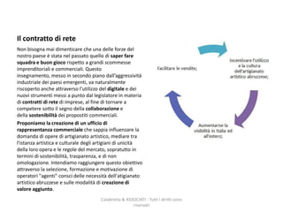 Il contratto di rete
Non bisogna mai dimenticare che una delle forze del
nostro paese è stata nel passato quello di saper fare
squadra e buon gioco rispetto a grandi scommesse
imprenditoriali e commerciali. Questo
insegnamento, messo in secondo piano dall’aggressività
industriale dei paesi emergenti, va naturalmente
riscoperto anche attraverso l’utilizzo del digitale e dei
nuovi strumenti messi a punto dal legislatore in materia
di contratti di rete di imprese, al fine di tornare a
competere sotto il segno della collaborazione e
della sostenibilità dei propostiti commerciali.
Proponiamo la creazione di un ufficio di
rappresentanza commerciale che sappia influenzare la
domanda di opere di artigianato artistico, mediare tra
l'istanza artistica e culturale degli artigiani di unicità
della loro opera e le regole del mercato, sopratutto in
termini di sostenibilità, trasparenza, e di non
omologazione. Intendiamo raggiungere questo obiettivo
attraverso la selezione, formazione e motivazione di
operatori "agenti" consci delle necessità dell'atigianato
artistico abruzzese e sulle modalità di creazione di
valore aggiunto.
Calabretta & ASSOCIATI - Tutti i diritti sono
riservati
 