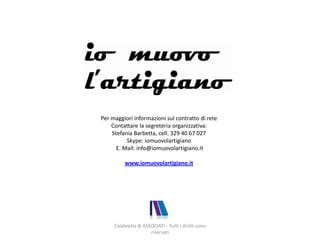 Calabretta & ASSOCIATI - Tutti i diritti sono
riservati
Per maggiori informazioni sul contratto di rete
Contattare la segreteria organizzativa:
Stefania Barbetta, cell. 329 40 67 027
Skype: iomuovolartigiano
E. Mail: info@iomuovolartigiano.it
www.iomuovolartigiano.it
 