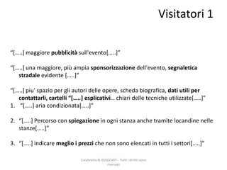 Visitatori 1
Calabretta & ASSOCIATI - Tutti i diritti sono
riservati
“*…..+ maggiore pubblicità sull'evento*…..+”
“*…..+ una maggiore, più ampia sponsorizzazione dell'evento, segnaletica
stradale evidente *…..+”
“*…..+ piu' spazio per gli autori delle opere, scheda biografica, dati utili per
contattarli, cartelli “*…..+ esplicativi… chiari delle tecniche utilizzate*…..+”
1. “*…..+ aria condizionata*…..+”
2. “*…..+ Percorso con spiegazione in ogni stanza anche tramite locandine nelle
stanze*…..+”
3. “*…..+ indicare meglio i prezzi che non sono elencati in tutti i settori*…..+”
 
