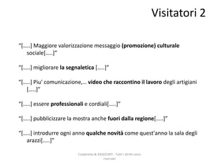 Calabretta & ASSOCIATI - Tutti i diritti sono
riservati
“*…..+ Maggiore valorizzazione messaggio (promozione) culturale
sociale*…..+”
“*…..+ migliorare la segnaletica *…..+”
“*…..+ Piu' comunicazione,… video che raccontino il lavoro degli artigiani
*…..+”
“*…..+ essere professionali e cordiali*…..+”
“*…..+ pubblicizzare la mostra anche fuori dalla regione*…..+”
“*…..+ introdurre ogni anno qualche novità come quest'anno la sala degli
arazzi*…..+”
Visitatori 2
 