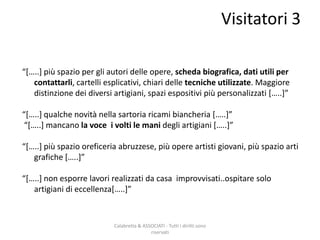 Calabretta & ASSOCIATI - Tutti i diritti sono
riservati
“*…..+ più spazio per gli autori delle opere, scheda biografica, dati utili per
contattarli, cartelli esplicativi, chiari delle tecniche utilizzate. Maggiore
distinzione dei diversi artigiani, spazi espositivi più personalizzati *…..+”
“*…..+ qualche novità nella sartoria ricami biancheria *…..+”
“*…..+ mancano la voce i volti le mani degli artigiani *…..+”
“*…..+ più spazio oreficeria abruzzese, più opere artisti giovani, più spazio arti
grafiche *…..+”
“*…..+ non esporre lavori realizzati da casa improvvisati..ospitare solo
artigiani di eccellenza*…..+”
Visitatori 3
 