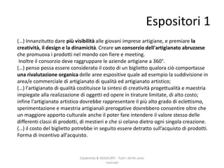Espositori 1
Calabretta & ASSOCIATI - Tutti i diritti sono
riservati
(…) Innanzitutto dare più visibilità alle giovani imprese artigiane, e premiare la
creatività, il design e la dinamicità. Creare un consorzio dell'artigianato abruzzese
che promuova i prodotti nel mondo con fiere e meeting.
Inoltre il consorzio deve raggruppare le aziende artigiane a 360°.
(…) penso possa essere considerato il costo di un biglietto qualora ciò comportasse
una rivalutazione organica delle aree espositive quale ad esempio la suddivisione in
area/e commerciale di artigianato di qualità ed artigianato artistico;
(…) l'artigianato di qualità costituisce la sintesi di creatività progettualità e maestria
impiegate alla realizzazione di oggetti ed opere in tirature limitate, di alto costo;
infine l'artigianato artistico dovrebbe rappresentare il più alto grado di eclettismo,
sperimentazione e maestria artigianali prerogative dovrebbero consentire oltre che
un maggiore apporto culturale anche il poter fare intendere il valore stesso delle
differenti classi di prodotti, di mestieri e che si celano dietro ogni singola creazione.
(…) il costo del biglietto potrebbe in seguito essere detratto sull’acquisto di prodotti.
Forma di incentivo all'acquisto.
 