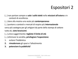 (…) non portare sempre e solo i soliti eletti nelle missioni all'estero o in
contesti di eccellenza.
(…) dare alla mostra una veste più contemporanea
(…) puntare a contesti e mercati di respiro più internazionale
cerca più sostegno per gli artigiani da parte della stampa di settore
tutto ok, siete bravissimi.
(…) unico suggerimento: togliete il limite di età
(…) eliminare la vendita, privilegiare l'esposizione
1. evitare l'hobbistica
2. rimodernare gli spazi e l'allestimento
3. potenziare la pubblicità'
Calabretta & ASSOCIATI - Tutti i diritti sono
riservati
Espositori 2
 
