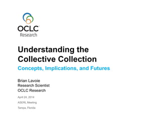 Concepts, Implications, and Futures
Brian Lavoie
Research Scientist
OCLC Research
April 24, 2014
ASERL Meeting
Tampa, Florida
Understanding the
Collective Collection
 