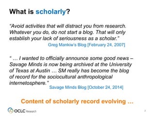 What is scholarly?
2
“Avoid activities that will distract you from research.
Whatever you do, do not start a blog. That will only
establish your lack of seriousness as a scholar.”
Greg Mankiw’s Blog [February 24, 2007]
“ … I wanted to officially announce some good news –
Savage Minds is now being archived at the University
of Texas at Austin … SM really has become the blog
of record for the sociocultural anthropological
internetosphere.”
Savage Minds Blog [October 24, 2014]
Content of scholarly record evolving …
 