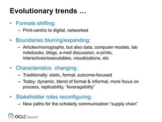 Evolutionary trends …
• Formats shifting:
– Print-centric to digital, networked
• Boundaries blurring/expanding:
– Articles/monographs, but also data, computer models, lab
notebooks, blogs, e-mail discussion, e-prints,
interactives/executables, visualizations, etc
• Characteristics changing:
– Traditionally: static, formal, outcome-focused
– Today: dynamic, blend of formal & informal, more focus on
process, replicability, “leveragability”
• Stakeholder roles reconfiguring:
– New paths for the scholarly communication “supply chain”
 
