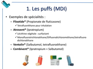 1. Les puffs (MDI)
• Exemples de spécialités :
– Flixotide® (Propionate de fluticasone)
Tetrafluoréthane pour inhalation
– Atrovent® (Ipratropium)
Lécithine végétale : surfactant
Monofluorotrichloroéthane/Difluorodichlorométhane/tetrafluoro
dichloroéthane
– Ventolin® (Salbutamol, tetrafluoroéthane)
– Combivent® (Ipratropium + Salbutamol)
 