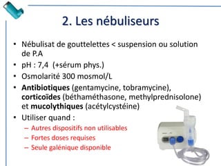 2. Les nébuliseurs
• Nébulisat de gouttelettes < suspension ou solution
de P.A
• pH : 7,4 (+sérum phys.)
• Osmolarité 300 mosmol/L
• Antibiotiques (gentamycine, tobramycine),
corticoïdes (béthaméthasone, methylprednisolone)
et mucolythiques (acétylcystéine)
• Utiliser quand :
– Autres dispositifs non utilisables
– Fortes doses requises
– Seule galénique disponible
 