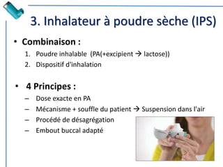 3. Inhalateur à poudre sèche (IPS)
• Combinaison :
1. Poudre inhalable (PA(+excipient  lactose))
2. Dispositif d'inhalation
• 4 Principes :
– Dose exacte en PA
– Mécanisme + souffle du patient  Suspension dans l'air
– Procédé de désagrégation
– Embout buccal adapté
 