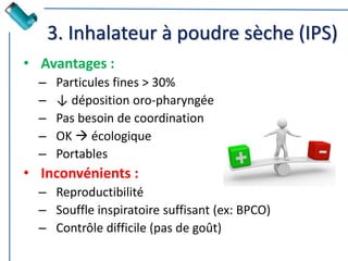 3. Inhalateur à poudre sèche (IPS)
• Avantages :
– Particules fines > 30%
– ↓ déposition oro-pharyngée
– Pas besoin de coordination
– OK  écologique
– Portables
• Inconvénients :
– Reproductibilité
– Souffle inspiratoire suffisant (ex: BPCO)
– Contrôle difficile (pas de goût)
 