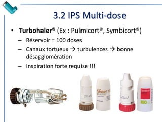 3.2 IPS Multi-dose
• Turbohaler® (Ex : Pulmicort®, Symbicort®)
– Réservoir = 100 doses
– Canaux tortueux  turbulences  bonne
désagglomération
– Inspiration forte requise !!!
 