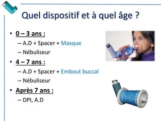 Quel dispositif et à quel âge ?
• 0 – 3 ans :
– A.D + Spacer + Masque
– Nébuliseur
• 4 – 7 ans :
– A.D + Spacer + Embout buccal
– Nébuliseur
• Après 7 ans :
– DPI, A.D
 
