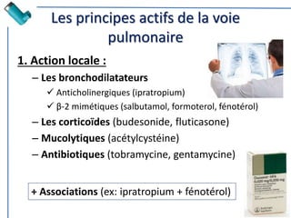 Les principes actifs de la voie
pulmonaire
1. Action locale :
– Les bronchodilatateurs
 Anticholinergiques (ipratropium)
 β-2 mimétiques (salbutamol, formoterol, fénotérol)
– Les corticoïdes (budesonide, fluticasone)
– Mucolytiques (acétylcystéine)
– Antibiotiques (tobramycine, gentamycine)
+ Associations (ex: ipratropium + fénotérol)
 