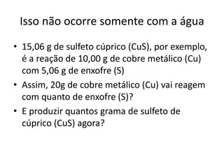 Isso não ocorre somente com a água
• 15,06 g de sulfeto cúprico (CuS), por exemplo,
é a reação de 10,00 g de cobre metálico (Cu)
com 5,06 g de enxofre (S)
• Assim, 20g de cobre metálico (Cu) vai reagem
com quanto de enxofre (S)?
• E produzir quantos grama de sulfeto de
cúprico (CuS) agora?

 