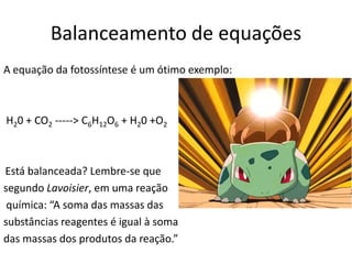Balanceamento de equações
A equação da fotossíntese é um ótimo exemplo:

H20 + CO2 -----> C6H12O6 + H20 +O2

Está balanceada? Lembre-se que
segundo Lavoisier, em uma reação
química: “A soma das massas das
substâncias reagentes é igual à soma
das massas dos produtos da reação.”  

 