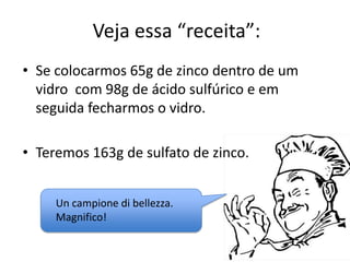 Veja essa “receita”:
• Se colocarmos 65g de zinco dentro de um
vidro com 98g de ácido sulfúrico e em
seguida fecharmos o vidro.
• Teremos 163g de sulfato de zinco.
Un campione di bellezza.
Magnifico!

 