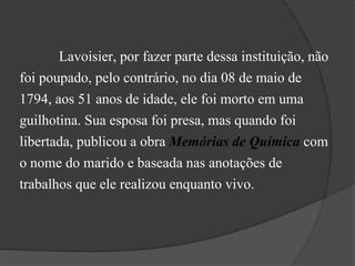 Lavoisier, por fazer parte dessa instituição, não
foi poupado, pelo contrário, no dia 08 de maio de
1794, aos 51 anos de idade, ele foi morto em uma
guilhotina. Sua esposa foi presa, mas quando foi
libertada, publicou a obra Memórias de Química com
o nome do marido e baseada nas anotações de
trabalhos que ele realizou enquanto vivo.
 