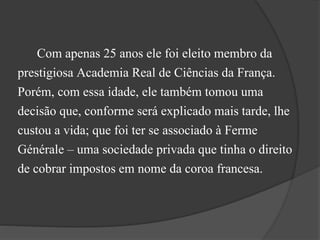 Com apenas 25 anos ele foi eleito membro da
prestigiosa Academia Real de Ciências da França.
Porém, com essa idade, ele também tomou uma
decisão que, conforme será explicado mais tarde, lhe
custou a vida; que foi ter se associado à Ferme
Générale – uma sociedade privada que tinha o direito
de cobrar impostos em nome da coroa francesa.
 