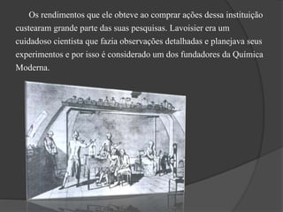 Os rendimentos que ele obteve ao comprar ações dessa instituição
custearam grande parte das suas pesquisas. Lavoisier era um
cuidadoso cientista que fazia observações detalhadas e planejava seus
experimentos e por isso é considerado um dos fundadores da Química
Moderna.
 