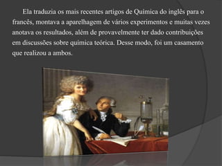 Ela traduzia os mais recentes artigos de Química do inglês para o
francês, montava a aparelhagem de vários experimentos e muitas vezes
anotava os resultados, além de provavelmente ter dado contribuições
em discussões sobre química teórica. Desse modo, foi um casamento
que realizou a ambos.
 