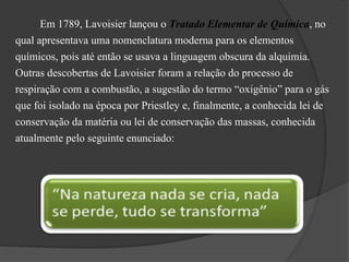 Em 1789, Lavoisier lançou o Tratado Elementar de Química, no
qual apresentava uma nomenclatura moderna para os elementos
químicos, pois até então se usava a linguagem obscura da alquimia.
Outras descobertas de Lavoisier foram a relação do processo de
respiração com a combustão, a sugestão do termo “oxigênio” para o gás
que foi isolado na época por Priestley e, finalmente, a conhecida lei de
conservação da matéria ou lei de conservação das massas, conhecida
atualmente pelo seguinte enunciado:
 