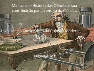 Minicurso – História das Ciências e sua contribuição para o ensino de Ciências Lavoisier e a Constituição da Química Moderna Jailson Alves 