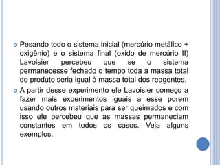  Pesando todo o sistema inicial (mercúrio metálico +
oxigênio) e o sistema final (oxido de mercúrio II)
Lavoisier percebeu que se o sistema
permanecesse fechado o tempo toda a massa total
do produto seria igual à massa total dos reagentes.
 A partir desse experimento ele Lavoisier começo a
fazer mais experimentos iguais a esse porem
usando outros materiais para ser queimados e com
isso ele percebeu que as massas permaneciam
constantes em todos os casos. Veja alguns
exemplos:
 