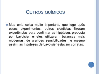 OUTROS QUÍMICOS
 Mas uma coisa muito importante que logo após
esses experimentos, outros cientistas fizeram
experiências para confirmar as hipóteses proposta
por Lavoisier e eles utilizaram balanças mais
modernas, de grandes sensibilidades e mesmo
assim as hipóteses de Lavoisier estavam corretas.
 