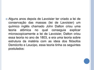  Alguns anos depois de Lavoisier ter criado a lei de
conservação das massas (lei de Lavoisier) um
químico inglês chamado John Dalton criou uma
teoria atômica no qual conseguia explicar
microscopicamente a lei de Lavoisier, Dalton criou
essa teoria no ano de 1803, e era uma teoria sobre
estrutura da matéria com as ideia dos filósofos
Demócrito e Leucipo, essa teoria tinha os seguintes
postulados:
 
